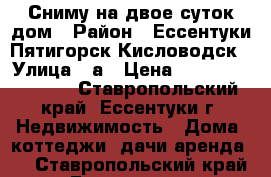 Сниму на двое суток дом › Район ­ Ессентуки,Пятигорск,Кисловодск › Улица ­ а › Цена ­ 10 000 000 000 - Ставропольский край, Ессентуки г. Недвижимость » Дома, коттеджи, дачи аренда   . Ставропольский край,Ессентуки г.